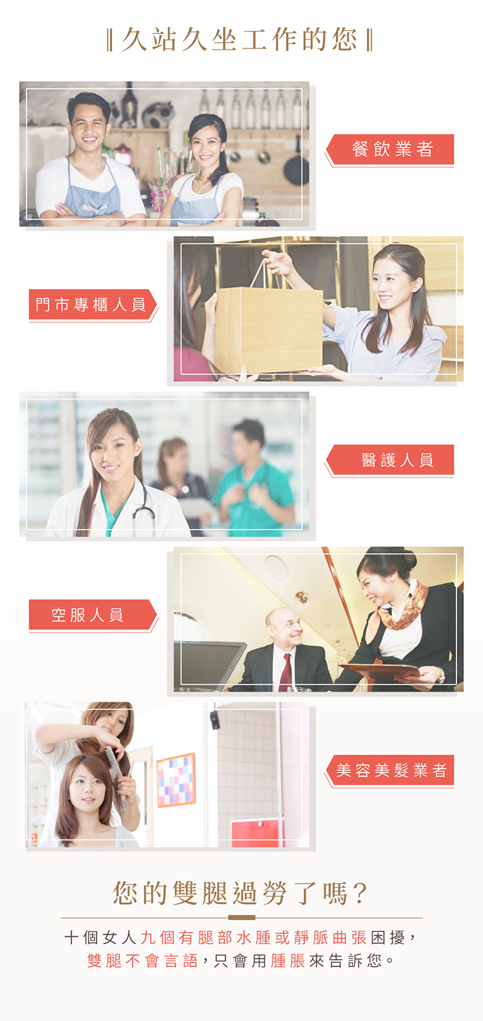 久站久坐工作者、餐飲業者(服務生)、門市專櫃小姐、老師及教職人員、醫護人員(醫生、護士、護理師),空服人員(空姐、空少),美容美髮業者(美髮師) 十個女人九個有腿部水腫或靜脈曲張困擾,雙腿不會言語,只會用腫脹來告訴您。 久站久坐工作者、餐飲業者(服務生)、門市專櫃小姐、老師及教職人員、醫護人員(醫生、護士、護理師),空服人員(空姐、空少),美容美髮業者(美髮師) 十個女人九個有腿部水腫或靜脈曲張困擾,雙腿不會言語,只會用腫脹來告訴您。