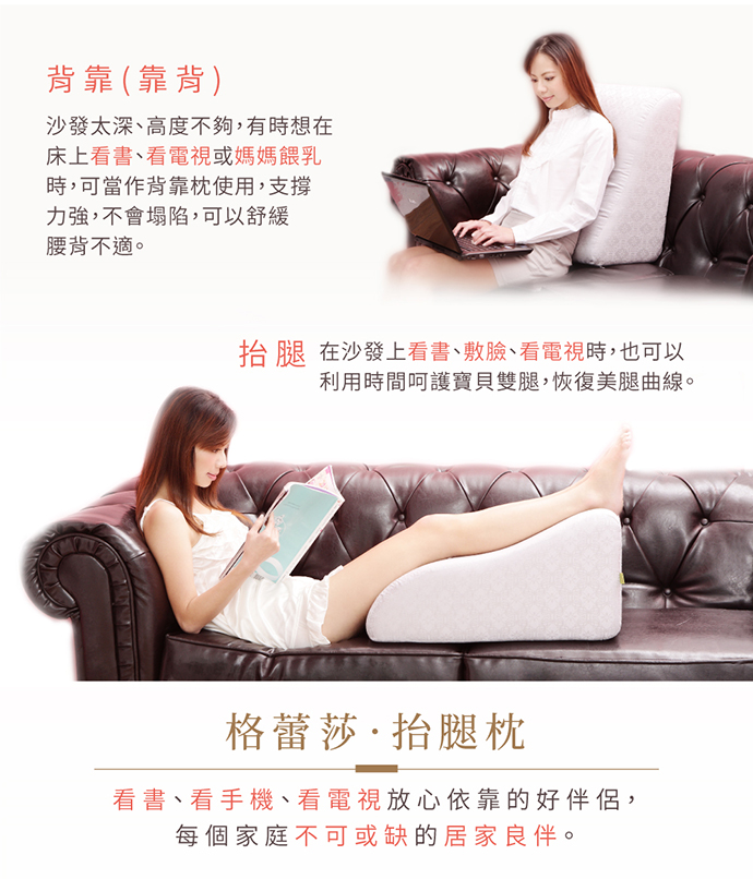 GreySa抬腿枕多變的用途: 背靠(靠背) 沙發太深、高度不夠,有時想在床上看書、看電視或媽媽哺乳(餵奶)時,可將GreySa格蕾莎抬腿枕當作背靠枕使用,支撐力強,不會塌陷,可以舒緩腰背不適。 GreySa抬腿枕多變的用途: 背靠(靠背) 沙發太深、高度不夠,有時想在床上看書、看電視或媽媽哺乳(餵奶)時,可將GreySa格蕾莎抬腿枕當作背靠枕使用,支撐力強,不會塌陷,可以舒緩腰背不適。