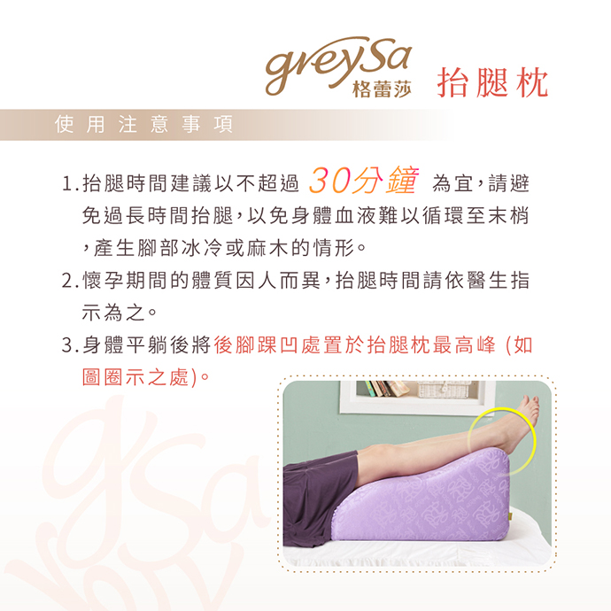 GreySa格蕾莎抬腿枕使用注意事項: 1. 抬腿時間建議以不超過30分鐘為宜 GreySa格蕾莎抬腿枕使用注意事項: 1. 抬腿時間建議以不超過30分鐘為宜