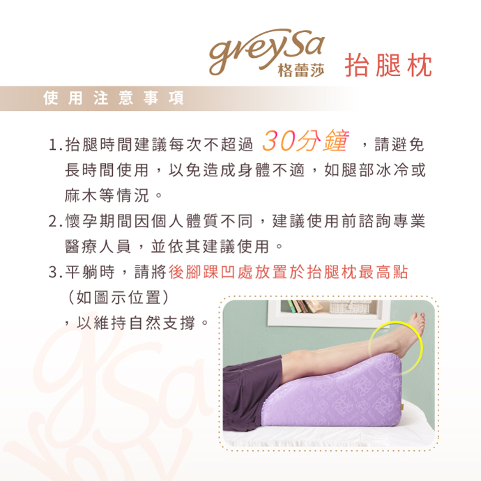 GreySa格蕾莎抬腿枕使用注意事項：1.抬腿時間建議每次不超過30分鐘 2.懷孕期間建議諮詢專業醫療人員 3.平躺時請將後腳踝凹處放置於抬腿枕最高點